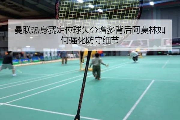 曼联热身赛定位球失分增多背后阿莫林如何强化防守细节
