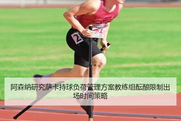 阿森纳研究萨卡持球负荷管理方案教练组酝酿限制出场时间策略