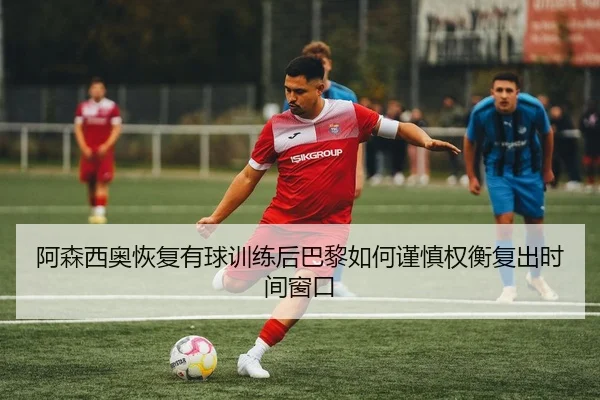 阿森西奥恢复有球训练后巴黎如何谨慎权衡复出时间窗口