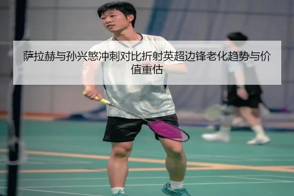 萨拉赫与孙兴慜冲刺对比折射英超边锋老化趋势与价值重估